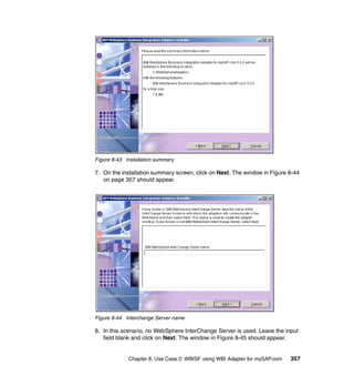 Chapter 8. Use Case 2: WBISF using WBI Adapter for mySAP.com 357
Figure 8-43 Installation summary
7. On the installation summary screen, click on Next. The window in Figure 8-44
on page 357 should appear.
Figure 8-44 Interchange Server name
8. In this scenario, no WebSphere InterChange Server is used. Leave the input
field blank and click on Next. The window in Figure 8-45 should appear.
 