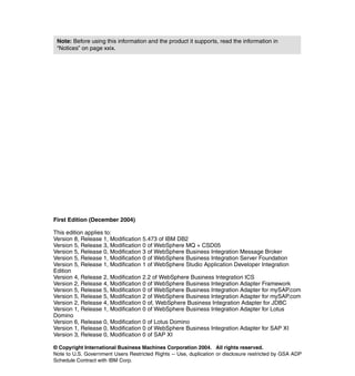 © Copyright International Business Machines Corporation 2004. All rights reserved.
Note to U.S. Government Users Restricted Rights -- Use, duplication or disclosure restricted by GSA ADP
Schedule Contract with IBM Corp.
First Edition (December 2004)
This edition applies to:
Version 8, Release 1, Modification 5.473 of IBM DB2
Version 5, Release 3, Modification 0 of WebSphere MQ + CSD05
Version 5, Release 0, Modification 3 of WebSphere Business Integration Message Broker
Version 5, Release 1, Modification 0 of WebSphere Business Integration Server Foundation
Version 5, Release 1, Modification 1 of WebSphere Studio Application Developer Integration
Edition
Version 4, Release 2, Modification 2.2 of WebSphere Business Integration ICS
Version 2, Release 4, Modification 0 of WebSphere Business Integration Adapter Framework
Version 5, Release 5, Modification 0 of WebSphere Business Integration Adapter for mySAP.com
Version 5, Release 5, Modification 2 of WebSphere Business Integration Adapter for mySAP.com
Version 2, Release 4, Modification 0 of, WebSphere Business Integration Adapter for JDBC
Version 1, Release 1, Modification 0 of WebSphere Business Integration Adapter for Lotus
Domino
Version 6, Release 0, Modification 0 of Lotus Domino
Version 1, Release 0, Modification 0 of WebSphere Business Integration Adapter for SAP XI
Version 3, Release 0, Modification 0 of SAP XI
Note: Before using this information and the product it supports, read the information in
“Notices” on page xxix.
 