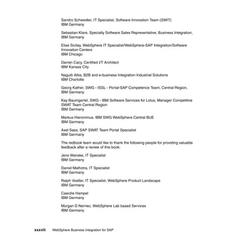 xxxviii WebSphere Business Integration for SAP
Sandro Schwedler, IT Specialist, Software Innovation Team (SWIT)
IBM Germany
Sebastian Klare, Specialty Software Sales Representative, Business Integration,
IBM Germany
Elise Sivilay, WebSphere IT Specialist/WebSphere-SAP Integration/Software
Innovation Centers
IBM Chicago
Darren Cacy, Certified I/T Architect
IBM Kansas City
Naguib Attia, B2B and e-business Integration Industrial Solutions
IBM Charlotte
Georg Kather, SWG - ISSL - Portal-SAP Competence Team, Central Region,
IBM Germany
Kay Baumgartel, SWG - IBM Software Services for Lotus, Manager Competitive
SWAT Team Central Region
IBM Germany
Markus Hieronimus, IBM SWG WebSphere Central BUE
IBM Germany
Axel Sass, SAP SWAT Team Portal Specialist
IBM Germany
The redbook team would like to thank the following people for providing valuable
feedback after a review of this book:
Jens Wanske, IT Specialist
IBM Germany
Daniel Malhotra, IT Specialist
IBM Germany
Ralph Voelter, IT Specialist, WebSphere Product Landscape
IBM Germany
Caecilie Hampel
IBM Germany
Morgan D Nerriec, WebSphere Lab based Services
IBM Germany
 
