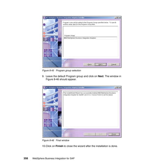 358 WebSphere Business Integration for SAP
Figure 8-45 Program group selection
9. Leave the default Program group and click on Next. The window in
Figure 8-46 should appear.
Figure 8-46 Final window
10.Click on Finish to close the wizard after the installation is done.
 