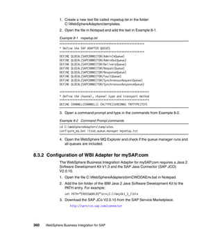 360 WebSphere Business Integration for SAP
1. Create a new text file called mqsetup.tst in the folder
C:WebSphereAdapterstemplates.
2. Open the file in Notepad and add the text in Example 8-1.
Example 8-1 mqsetup.tst
****************************************************
* Define the SAP ADAPTER QUEUES
****************************************************
DEFINE QLOCAL(SAPCONNECTOR/AdminInQueue)
DEFINE QLOCAL(SAPCONNECTOR/AdminOutQueue)
DEFINE QLOCAL(SAPCONNECTOR/DeliveryQueue)
DEFINE QLOCAL(SAPCONNECTOR/RequestQueue)
DEFINE QLOCAL(SAPCONNECTOR/ResponseQueue)
DEFINE QLOCAL(SAPCONNECTOR/FaultQueue)
DEFINE QLOCAL(SAPCONNECTOR/SynchronousRequestQueue)
DEFINE QLOCAL(SAPCONNECTOR/SynchronousResponseQueue)
*******************************************************
* Define the channel, channel type and transport method
*******************************************************
DEFINE CHANNEL(CHANNEL1) CHLTYPE(SVRCONN) TRPTYPE(TCP)
3. Open a command prompt and type in the commands from Example 8-2.
Example 8-2 Command Prompt commands
cd C:WebSphereAdapterstemplates
configure_mq.bat itsod.queue.manager mqsetup.tst
4. Open the WebSphere MQ Explorer and check if the queue manager runs and
all queues are included.
8.3.2 Configuration of WBI Adapter for mySAP.com
The WebSphere Business Integration Adapter for mySAP.com requires a Java 2
Software Development Kit V1.3 and the SAP Java Connector (SAP JCO)
V2.0.10.
1. Open the file C:WebSphereAdaptersbinCWODAEnv.bat in Notepad.
2. Add the bin folder of the IBM Java 2 Java Software Development Kit to the
PATH entry. For example:
set PATH=”CROSSWORLDS”bin;C:ibmjdk1_3_1bin
3. Download the SAP JCo V2.0.10 from the SAP Service Marketplace:
http://service.sap.com/connector
 
