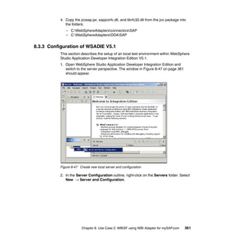 Chapter 8. Use Case 2: WBISF using WBI Adapter for mySAP.com 361
4. Copy the jcosap.jar, sapjcorfc.dll, and librfc32.dll from the jco package into
the folders:
– C:WebSphereAdaptersconnectorsSAP
– C:WebSphereAdaptersODASAP
8.3.3 Configuration of WSADIE V5.1
This section describes the setup of an local test environment within WebSphere
Studio Application Developer Integration Edition V5.1.
1. Open WebSphere Studio Application Developer Integration Edition and
switch to the server perspective. The window in Figure 8-47 on page 361
should appear.
Figure 8-47 Create new local server and configuration
2. In the Server Configuration outline, right-click on the Servers folder. Select
New → Server and Configuration.
 