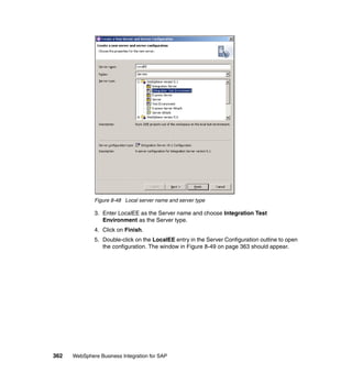 362 WebSphere Business Integration for SAP
Figure 8-48 Local server name and server type
3. Enter LocalEE as the Server name and choose Integration Test
Environment as the Server type.
4. Click on Finish.
5. Double-click on the LocalEE entry in the Server Configuration outline to open
the configuration. The window in Figure 8-49 on page 363 should appear.
 