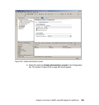 Chapter 8. Use Case 2: WBISF using WBI Adapter for mySAP.com 363
Figure 8-49 Enable administrative console
6. Select the check box Enable administration console in the Configuration
tab. The window in Figure 8-50 on page 364 should appear.
 