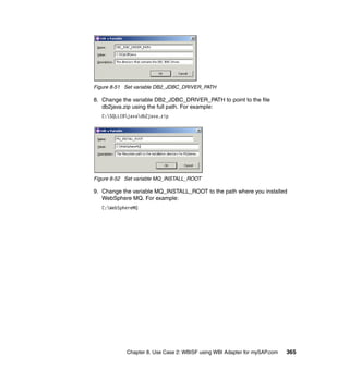 Chapter 8. Use Case 2: WBISF using WBI Adapter for mySAP.com 365
Figure 8-51 Set variable DB2_JDBC_DRIVER_PATH
8. Change the variable DB2_JDBC_DRIVER_PATH to point to the file
db2java.zip using the full path. For example:
C:SQLLIBjavadb2java.zip
Figure 8-52 Set variable MQ_INSTALL_ROOT
9. Change the variable MQ_INSTALL_ROOT to the path where you installed
WebSphere MQ. For example:
C:WebSphereMQ
 