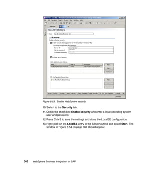 366 WebSphere Business Integration for SAP
Figure 8-53 Enable WebSphere security
10.Switch to the Security tab.
11.Check the check box Enable security and enter a local operating system
user and password.
12.Press Ctrl+S to save the settings and close the LocalEE configuration.
13.Right-click on the LocalEE entry in the Server outline and select Start. The
window in Figure 8-54 on page 367 should appear.
 
