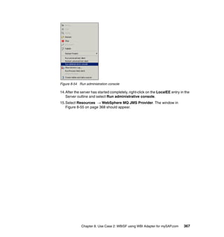 Chapter 8. Use Case 2: WBISF using WBI Adapter for mySAP.com 367
Figure 8-54 Run administration console
14.After the server has started completely, right-click on the LocalEE entry in the
Server outline and select Run administrative console.
15.Select Resources → WebSphere MQ JMS Provider. The window in
Figure 8-55 on page 368 should appear.
 
