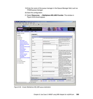 Chapter 8. Use Case 2: WBISF using WBI Adapter for mySAP.com 369
19.Enter the name of the queue manager in the Queue Manager field, such as
ITSOD.queue.manager.
20.Save the configuration.
21.Select Resources → WebSphere MQ JMS Provider. The window in
Figure 8-56 should appear.
Figure 8-56 Create WebSphere MQ JMS queue destination
 
