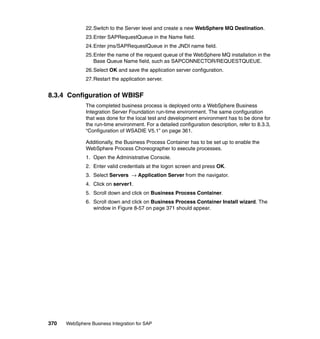 370 WebSphere Business Integration for SAP
22.Switch to the Server level and create a new WebSphere MQ Destination.
23.Enter SAPRequestQueue in the Name field.
24.Enter jms/SAPRequestQueue in the JNDI name field.
25.Enter the name of the request queue of the WebSphere MQ installation in the
Base Queue Name field, such as SAPCONNECTOR/REQUESTQUEUE.
26.Select OK and save the application server configuration.
27.Restart the application server.
8.3.4 Configuration of WBISF
The completed business process is deployed onto a WebSphere Business
Integration Server Foundation run-time environment. The same configuration
that was done for the local test and development environment has to be done for
the run-time environment. For a detailed configuration description, refer to 8.3.3,
“Configuration of WSADIE V5.1” on page 361.
Additionally, the Business Process Container has to be set up to enable the
WebSphere Process Choreographer to execute processes.
1. Open the Administrative Console.
2. Enter valid credentials at the logon screen and press OK.
3. Select Servers → Application Server from the navigator.
4. Click on server1.
5. Scroll down and click on Business Process Container.
6. Scroll down and click on Business Process Container Install wizard. The
window in Figure 8-57 on page 371 should appear.
 