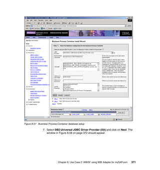 Chapter 8. Use Case 2: WBISF using WBI Adapter for mySAP.com 371
Figure 8-57 Business Process Container database setup
7. Select DB2 Universal JDBC Driver Provider (XA) and click on Next. The
window in Figure 8-58 on page 372 should appear.
 