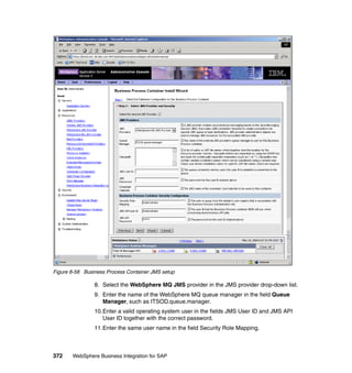 372 WebSphere Business Integration for SAP
Figure 8-58 Business Process Container JMS setup
8. Select the WebSphere MQ JMS provider in the JMS provider drop-down list.
9. Enter the name of the WebSphere MQ queue manager in the field Queue
Manager, such as ITSOD.queue.manager.
10.Enter a valid operating system user in the fields JMS User ID and JMS API
User ID together with the correct password.
11.Enter the same user name in the field Security Role Mapping.
 