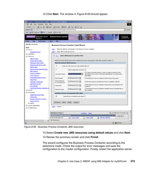Chapter 8. Use Case 2: WBISF using WBI Adapter for mySAP.com 373
12.Click Next. The window in Figure 8-59 should appear.
Figure 8-59 Business Process Container JMS resources
13.Select Create new JMS resources using default values and click Next.
14.Review the summary screen and click Finish.
The wizard configures the Business Process Container according to the
selections made. Check the output for error messages and save the
configuration to the master configuration. Finally, restart the application server.
 