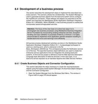 374 WebSphere Business Integration for SAP
8.4 Development of a business process
The section describes the development steps to implement the described Use
Case scenario. The scenario utilizes two workbenches. The System Manager is
used to generate business objects from the back-end system and to configure
the mySAP.com connector. These settings and objects are exported to the file
system and imported into WebSphere Studio Application Developer Integration
Edition V5.1 (WSADIE). Within WSADIE, a new business process is created that
incorporates several encapsulated services.
All business process development activities are done in the WebSphere Studio
Application Developer Integration Edition V5.1. A prepackaged workspace is
used as a starting point, which is delivered in the file
Base_Workspace_SAK400.zip. This workspace provides the Notification service
out of the box. The exported business object definitions are used to create two
enterprise service applications that are integrated into existing back-end
systems. A third service project is defined to hold the Web Services Description
Language style description of external services. In this Use Case, it is a
back-end service exposed via an standard Apache-Axis Web Service interface.
8.4.1 Create Business Objects and Connector Configuration
This section describes the steps necessary to create the required business
objects using the Eclipse based System Manager, the Business Object Designer,
and the Connector Configurator.
1. Open the System Manager from the Windows Start Menu. The window in
Figure 8-60 on page 375 should appear.
Attention: The focus of this Use Case is to show how easy it is to
choreograph new business processes using WebSphere Business Integration
Server Foundation by incorporating existing enterprise services. Exception
handling and input validation is purposely limited to a minimum. It is highly
recommended to implement more application specific exception handling to
handle back-end errors and warnings more efficiently.
 