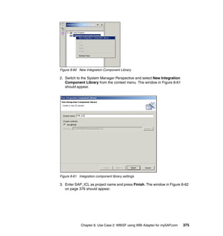 Chapter 8. Use Case 2: WBISF using WBI Adapter for mySAP.com 375
Figure 8-60 New Integration Component Library
2. Switch to the System Manager Perspective and select New Integration
Component Library from the context menu. The window in Figure 8-61
should appear.
Figure 8-61 Integration component library settings
3. Enter SAP_ICL as project name and press Finish. The window in Figure 8-62
on page 376 should appear.
 