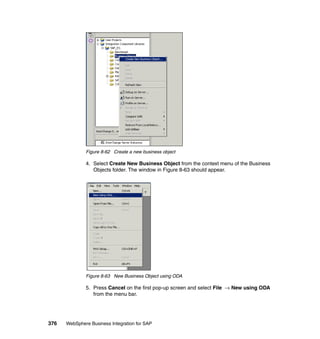 376 WebSphere Business Integration for SAP
Figure 8-62 Create a new business object
4. Select Create New Business Object from the context menu of the Business
Objects folder. The window in Figure 8-63 should appear.
Figure 8-63 New Business Object using ODA
5. Press Cancel on the first pop-up screen and select File → New using ODA
from the menu bar.
 