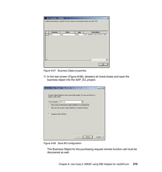 Chapter 8. Use Case 2: WBISF using WBI Adapter for mySAP.com 379
Figure 8-67 Business Object properties
11.In the last screen (Figure 8-68), deselect all check boxes and save the
business object into the SAP_ICL project.
Figure 8-68 Save BO configuration
The Business Object for the purchasing request remote function call must be
discovered as well.
 