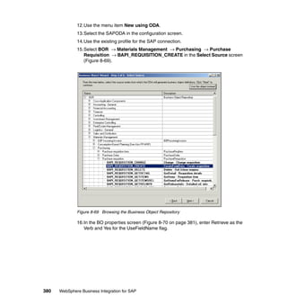 380 WebSphere Business Integration for SAP
12.Use the menu item New using ODA.
13.Select the SAPODA in the configuration screen.
14.Use the existing profile for the SAP connection.
15.Select BOR → Materials Management → Purchasing → Purchase
Requisition → BAPI_REQUISITION_CREATE in the Select Source screen
(Figure 8-69).
Figure 8-69 Browsing the Business Object Repository
16.In the BO properties screen (Figure 8-70 on page 381), enter Retrieve as the
Verb and Yes for the UseFieldName flag.
 