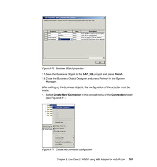 Chapter 8. Use Case 2: WBISF using WBI Adapter for mySAP.com 381
Figure 8-70 Business Object properties
17.Save the Business Object to the SAP_ICL project and press Finish.
18.Close the Business Object Designer and press Refresh in the System
Manager.
After setting up the business objects, the configuration of the adapter must be
made.
1. Select Create New Connector in the context menu of the Connectors folder
(see Figure 8-71).
Figure 8-71 Create new connector configuration
 