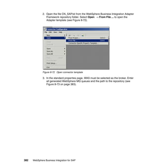 382 WebSphere Business Integration for SAP
2. Open the file CN_SAP.txt from the WebSphere Business Integration Adapter
Framework repository folder. Select Open → From File ... to open the
Adapter template (see Figure 8-72).
Figure 8-72 Open connector template
3. In the standard properties page, WAS must be selected as the broker. Enter
all generated WebSphere MQ queues and the path to the repository (see
Figure 8-73 on page 383).
 