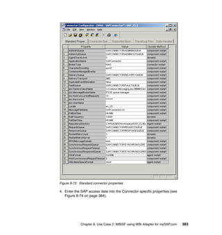 Chapter 8. Use Case 2: WBISF using WBI Adapter for mySAP.com 383
Figure 8-73 Standard connector properties
4. Enter the SAP access date into the Connector specific properties (see
Figure 8-74 on page 384).
 