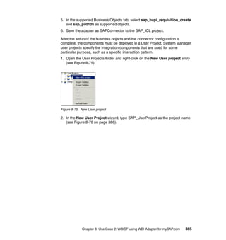 Chapter 8. Use Case 2: WBISF using WBI Adapter for mySAP.com 385
5. In the supported Business Objects tab, select sap_bapi_requisition_create
and sap_pa0105 as supported objects.
6. Save the adapter as SAPConnector to the SAP_ICL project.
After the setup of the business objects and the connector configuration is
complete, the components must be deployed in a User Project. System Manager
user projects specify the integration components that are used for some
particular purpose, such as a specific interaction pattern.
1. Open the User Projects folder and right-click on the New User project entry
(see Figure 8-75).
Figure 8-75 New User project
2. In the New User Project wizard, type SAP_UserProject as the project name
(see Figure 8-76 on page 386).
 