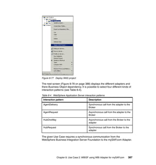 Chapter 8. Use Case 2: WBISF using WBI Adapter for mySAP.com 387
Figure 8-77 Deploy WAS project
The next screen (Figure 8-78 on page 388) displays the different adapters and
there Business Object dependency. It is possible to select four different kinds of
interaction patterns (see Table 8-4).
Table 8-4 WebSphere Application Server interaction patterns
The given Use Case requires a synchronous communication from the
WebSphere Business Integration Server Foundation to the mySAP.com Adapter.
Interaction pattern Description
AgentDelivery Synchronous call from the adapter to the
Broker
AgentRequest Asynchronous call from the adapter to the
Broker
HubOneWay Asynchronous call from the Broker to the
adapter
HubRequest Synchronous call from the Broker to the
adapter
 