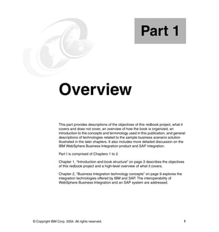 © Copyright IBM Corp. 2004. All rights reserved. 1
Part 1 Overview
This part provides descriptions of the objectives of this redbook project, what it
covers and does not cover, an overview of how the book is organized, an
introduction to the concepts and terminology used in this publication, and general
descriptions of technologies related to the sample business scenario solution
illustrated in the later chapters. It also includes more detailed discussion on the
IBM WebSphere Business Integration product and SAP integration.
Part I is comprised of Chapters 1 to 2.
Chapter 1, “Introduction and book structure” on page 3 describes the objectives
of this redbook project and a high-level overview of what it covers.
Chapter 2, “Business Integration technology concepts” on page 9 explores the
integration technologies offered by IBM and SAP. The interoperability of
WebSphere Business Integration and an SAP system are addressed.
Part 1
 