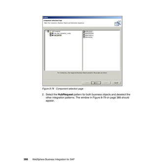 388 WebSphere Business Integration for SAP
Figure 8-78 Component selection page
2. Select the HubRequest pattern for both business objects and deselect the
other integration patterns. The window in Figure 8-79 on page 389 should
appear.
 
