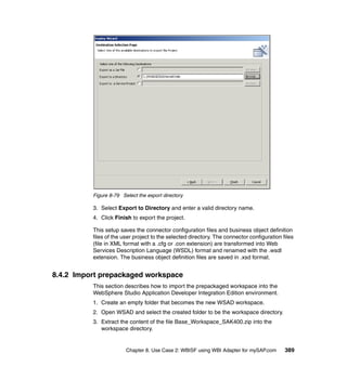 Chapter 8. Use Case 2: WBISF using WBI Adapter for mySAP.com 389
Figure 8-79 Select the export directory
3. Select Export to Directory and enter a valid directory name.
4. Click Finish to export the project.
This setup saves the connector configuration files and business object definition
files of the user project to the selected directory. The connector configuration files
(file in XML format with a .cfg or .con extension) are transformed into Web
Services Description Language (WSDL) format and renamed with the .wsdl
extension. The business object definition files are saved in .xsd format.
8.4.2 Import prepackaged workspace
This section describes how to import the prepackaged workspace into the
WebSphere Studio Application Developer Integration Edition environment.
1. Create an empty folder that becomes the new WSAD workspace.
2. Open WSAD and select the created folder to be the workspace directory.
3. Extract the content of the file Base_Workspace_SAK400.zip into the
workspace directory.
 