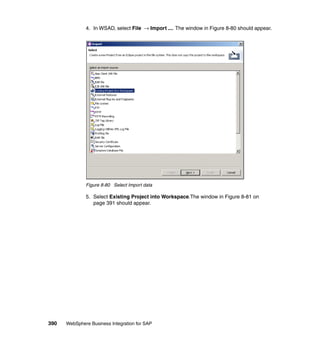 390 WebSphere Business Integration for SAP
4. In WSAD, select File → Import .... The window in Figure 8-80 should appear.
Figure 8-80 Select Import data
5. Select Existing Project into Workspace.The window in Figure 8-81 on
page 391 should appear.
 