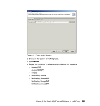 Chapter 8. Use Case 2: WBISF using WBI Adapter for mySAP.com 391
Figure 8-81 Project content directory
6. Browse to the location of the first project.
7. Select Finish.
8. Repeat this procedure for all extracted subfolders in this sequence:
– JavaMailEJB
– JavaMailEJBEAR
– soapcfg
– Notification_Service
– Notification_ServiceWeb
– Notification_ServiceEJB
– Notification_ServiceEAR
 