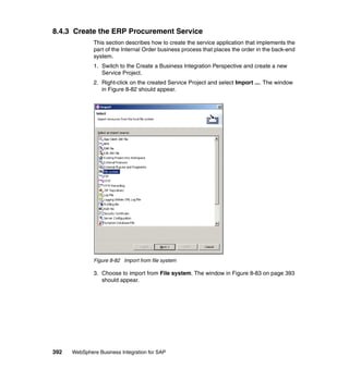 392 WebSphere Business Integration for SAP
8.4.3 Create the ERP Procurement Service
This section describes how to create the service application that implements the
part of the Internal Order business process that places the order in the back-end
system.
1. Switch to the Create a Business Integration Perspective and create a new
Service Project.
2. Right-click on the created Service Project and select Import .... The window
in Figure 8-82 should appear.
Figure 8-82 Import from file system
3. Choose to import from File system. The window in Figure 8-83 on page 393
should appear.
 