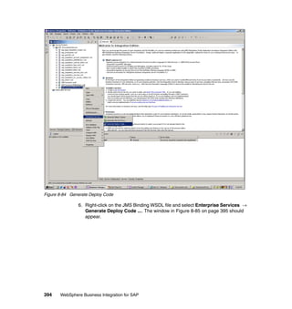 394 WebSphere Business Integration for SAP
Figure 8-84 Generate Deploy Code
6. Right-click on the JMS Binding WSDL file and select Enterprise Services →
Generate Deploy Code .... The window in Figure 8-85 on page 395 should
appear.
 