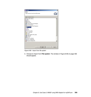 Chapter 8. Use Case 2: WBISF using WBI Adapter for mySAP.com 399
Figure 8-89 Import from file system
3. Choose to import from File system. The window in Figure 8-90 on page 400
should appear.
 