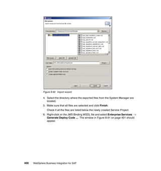 400 WebSphere Business Integration for SAP
Figure 8-90 Import wizard
4. Select the directory where the exported files from the System Manager are
located.
5. Make sure that all files are selected and click Finish.
Check if all the files are listed below the newly created Service Project.
6. Right-click on the JMS Binding WSDL file and select Enterprise Services →
Generate Deploy Code .... The window in Figure 8-91 on page 401 should
appear.
 