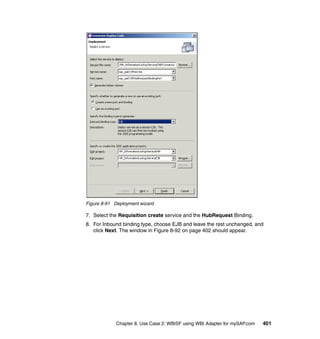 Chapter 8. Use Case 2: WBISF using WBI Adapter for mySAP.com 401
Figure 8-91 Deployment wizard
7. Select the Requisition create service and the HubRequest Binding.
8. For Inbound binding type, choose EJB and leave the rest unchanged, and
click Next. The window in Figure 8-92 on page 402 should appear.
 