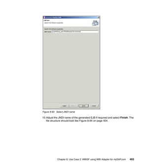 Chapter 8. Use Case 2: WBISF using WBI Adapter for mySAP.com 403
Figure 8-93 Select JNDI name
10.Adjust the JNDI name of the generated EJB if required and select Finish. The
file structure should look like Figure 8-94 on page 404.
 