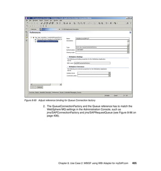 Chapter 8. Use Case 2: WBISF using WBI Adapter for mySAP.com 405
Figure 8-95 Adjust reference binding for Queue Connection factory
2. The QueueConnectionFactory and the Queue reference has to match the
WebSphere MQ settings in the Administration Console, such as
jms/SAPConnectionFactory and jms/SAPRequestQueue (see Figure 8-96 on
page 406).
 