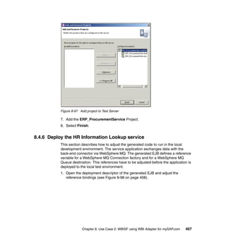 Chapter 8. Use Case 2: WBISF using WBI Adapter for mySAP.com 407
Figure 8-97 Add project to Test Server
7. Add the ERP_ProcurementService Project.
8. Select Finish.
8.4.6 Deploy the HR Information Lookup service
This section describes how to adjust the generated code to run in the local
development environment. The service application exchanges data with the
back-end connector via WebSphere MQ. The generated EJB defines a reference
variable for a WebSphere MQ Connection factory and for a WebSphere MQ
Queue destination. This references have to be adjusted before the application is
deployed to the local test environment.
1. Open the deployment descriptor of the generated EJB and adjust the
reference bindings (see Figure 8-98 on page 408).
 