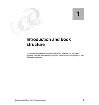 © Copyright IBM Corp. 2004. All rights reserved. 3
Chapter 1. Introduction and book
structure
This chapter describes the objectives of this IBM Redbook and provides a
high-level overview of what this book covers. It also contains an overview of how
this book is organized.
1
 