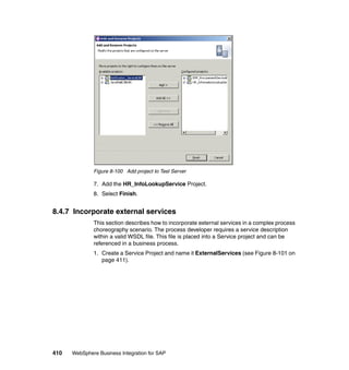 410 WebSphere Business Integration for SAP
Figure 8-100 Add project to Test Server
7. Add the HR_InfoLookupService Project.
8. Select Finish.
8.4.7 Incorporate external services
This section describes how to incorporate external services in a complex process
choreography scenario. The process developer requires a service description
within a valid WSDL file. This file is placed into a Service project and can be
referenced in a business process.
1. Create a Service Project and name it ExternalServices (see Figure 8-101 on
page 411).
 