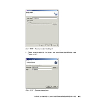 Chapter 8. Use Case 2: WBISF using WBI Adapter for mySAP.com 411
Figure 8-101 Create a new Service Project
2. Create a package within this project and name it servicedefinition (see
Figure 8-102).
Figure 8-102 Create a new package
 