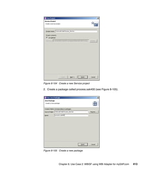 Chapter 8. Use Case 2: WBISF using WBI Adapter for mySAP.com 413
Figure 8-104 Create a new Service project
2. Create a package called process.sak400 (see Figure 8-105).
Figure 8-105 Create a new package
 