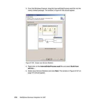 414 WebSphere Business Integration for SAP
3. From the Windows Explorer, drag the InternalOrderProcess.wsdl file into the
newly created package. The window in Figure 8-106 should appear.
Figure 8-106 Create new Service Skeleton
4. Right-click on the InternalOrderProcess.wsdl file and select Build from
service....
5. Select Java Service Skeleton and click Next. The window in Figure 8-107 on
page 415 should appear.
 