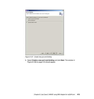 Chapter 8. Use Case 2: WBISF using WBI Adapter for mySAP.com 415
Figure 8-107 Create new port and binding
6. Select Create a new port and binding and click Next. The window in
Figure 8-108 on page 416 should appear.
 
