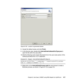 Chapter 8. Use Case 2: WBISF using WBI Adapter for mySAP.com 417
Figure 8-109 Location for generated classes
8. Accept the default values and click Finish.
9. In the Service view, double-click InternalOrderCallbackPortType.java to
open the file within the Java editor.
10.Add the following code snippet (Example 8-3) to the user code section of the
method just before the return statement.
Example 8-3 Snippet - InternalOrderCallbackPortType.txt
System.out.println("User: " + argUsername + " created successfully purchase
order [" + argRequisitionNumber + "]." );
11.Right-click on the InternalOrderProcess.wsdl file and choose to create a
Business process, as shown in Figure 8-110 on page 418.
 