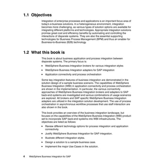 4 WebSphere Business Integration for SAP
1.1 Objectives
Integration of enterprise processes and applications is an important focus area of
today’s e-business solutions. In a heterogeneous environment, integration
becomes more challenging, as various types of solution options are available for
integrating different platforms and technologies. Appropriate integration solutions
promise great cost and efficiency benefits by automating and controlling the
interactions of disparate systems. They are also the essential supporting
technologies for Business Process Management (BPM) and thus an enabler for
Business-to-Business (B2B) technology.
1.2 What this book is
This book is about business application and process integration between
disparate systems. The primary focus is:
WebSphere Business Integration brokers for various integration styles
WebSphere Business Integration adapters for SAP integration
Application connectivity and process orchestration
Some key integration features of business integration are demonstrated in the
solution design of a sample business scenario. The capabilities of WebSphere
Business Integration (WBI) in application connectivity and process orchestration
are shown in the implementation. In particular, the various connectivity
approaches of WebSphere Business Integration brokers and adapters to SAP
back-end systems are investigated and various combinations of usage scenarios
are explored. All brokers and SAP specific WebSphere Business Integration
adapters are utilized in the integration solution development. The use of process
orchestration in asynchronous workflow processes that use staff interaction are
also shown in the book.
This book provides an overview of the business integration landscape, but
focuses on the capabilities of the WebSphere Business Integration (WBI) product
set to incorporate SAP back-end systems into WBI infrastructures. The
objectives are listed as follows:
Review different technology options for process integration and application
connectivity.
Justify WebSphere Business Integration for SAP integration.
Illustrate different integration styles.
Design a solution to a sample business case.
Implement the major Use Cases in the solution.
 