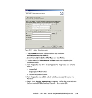 Chapter 8. Use Case 2: WBISF using WBI Adapter for mySAP.com 419
Figure 8-111 Select Output operation
13.Click Browse beside the output operation and select the
InternalOrderProcess.wsdl file.
14.Select InternalOrderCallbackPortType and click Finish.
15.Double-click on the InternalOrder.process file to start modelling the
business process.
16.From the palette, drop three Java snippets onto the process and rename
them to:
– prepareCall
– preparepositiveNotification
– preparenegativeNotification
17.From the palette, drop a Staff activity onto the process and rename it to
Approval.
18.Switch to the Service perspective and expand the Service projects to see
the four required WSDL files (see Figure 8-112 on page 420).
 