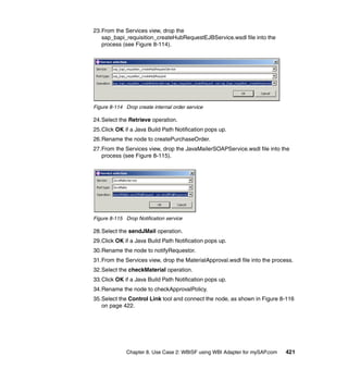 Chapter 8. Use Case 2: WBISF using WBI Adapter for mySAP.com 421
23.From the Services view, drop the
sap_bapi_requisition_createHubRequestEJBService.wsdl file into the
process (see Figure 8-114).
Figure 8-114 Drop create internal order service
24.Select the Retrieve operation.
25.Click OK if a Java Build Path Notification pops up.
26.Rename the node to createPurchaseOrder.
27.From the Services view, drop the JavaMailerSOAPService.wsdl file into the
process (see Figure 8-115).
Figure 8-115 Drop Notification service
28.Select the sendJMail operation.
29.Click OK if a Java Build Path Notification pops up.
30.Rename the node to notifyRequestor.
31.From the Services view, drop the MaterialApproval.wsdl file into the process.
32.Select the checkMaterial operation.
33.Click OK if a Java Build Path Notification pops up.
34.Rename the node to checkApprovalPolicy.
35.Select the Control Link tool and connect the node, as shown in Figure 8-116
on page 422.
 