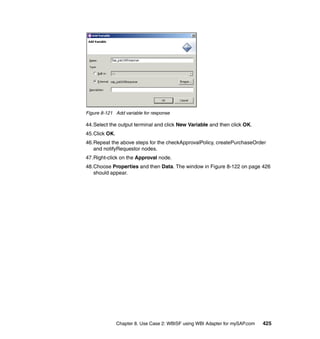 Chapter 8. Use Case 2: WBISF using WBI Adapter for mySAP.com 425
Figure 8-121 Add variable for response
44.Select the output terminal and click New Variable and then click OK.
45.Click OK.
46.Repeat the above steps for the checkApprovalPolicy, createPurchaseOrder
and notifyRequestor nodes.
47.Right-click on the Approval node.
48.Choose Properties and then Data. The window in Figure 8-122 on page 426
should appear.
 